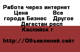 Работа через интернет › Цена ­ 20 000 - Все города Бизнес » Другое   . Дагестан респ.,Каспийск г.